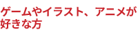ゲームやイラスト、アニメが好きな方