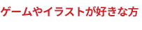ゲームやイラストが好きな方