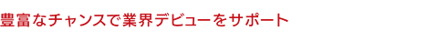 豊富なチャンスで業界デビューをサポート