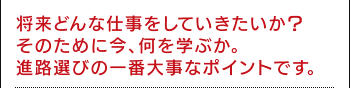 将来どんな仕事をしていきたいか？そのために今、何を学ぶか。進路選びの一番大事なポイントです。