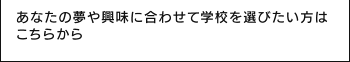 あなたの夢や興味に合わせて学校を選びたい方はこちらから