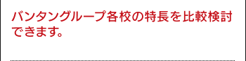 バンタングループ各校の特長を比較検討できます。