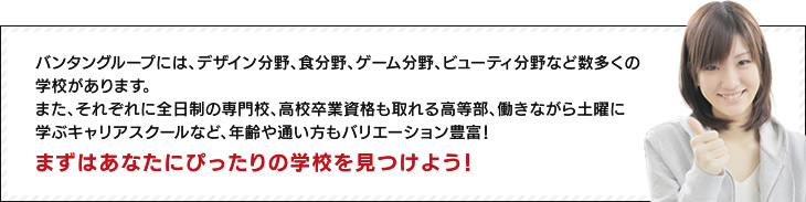 バンタングループには、デザイン分野、食分野、ゲーム分野、ビューティ分野など数多くの学校があります。また、それぞれに全日制の専門校、高校卒業資格も取れる高等部、働きながら土曜に学ぶキャリアスクールなど、年齢や通い方もバリエーション豊富！　まずはあなたにぴったりの学校を見つけよう！