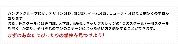 バンタングループには、デザイン分野、食分野、ゲーム分野、ビューティ分野など数多くの学校があります。
また、各スクールには専門部、大学部、高等部、キャリアカレッジの4つのスクール（一部スクールを除く）があり、それぞれの学びのステージに合った通い方を選択することができます。