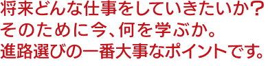 将来どんな仕事をしていきたいか？そのために今、何を学ぶか。進路選びの一番大事なポイントです。