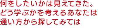 何をしたいかは見えてきた。どう学ぶかを考えるあなたは通い方から探してみては